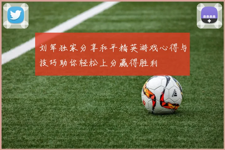 刘军独家分享和平精英游戏心得与技巧助你轻松上分赢得胜利