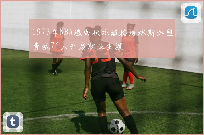 1973年NBA选秀状元道格柯林斯加盟费城76人开启职业生涯