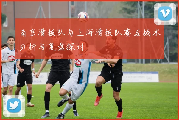 南京滑板队与上海滑板队赛后战术分析与复盘探讨