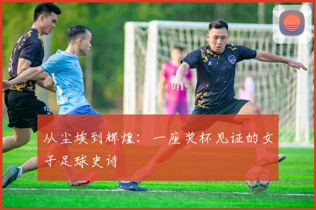 从尘埃到辉煌：一座奖杯见证的女子足球史诗