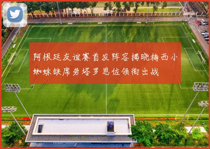 阿根廷友谊赛首发阵容揭晓梅西小蜘蛛缺席劳塔罗恩佐领衔出战