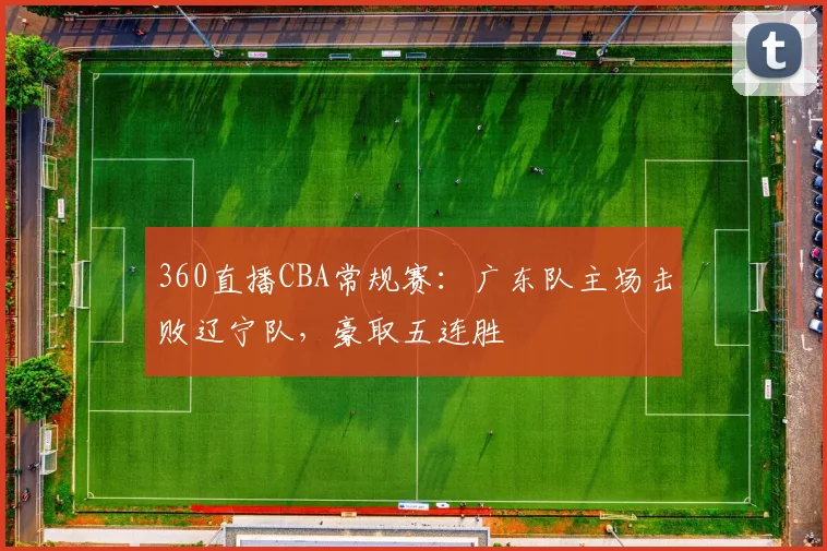 360直播CBA常规赛：广东队主场击败辽宁队，豪取五连胜