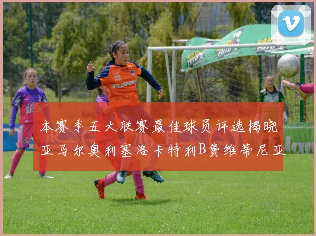 本赛季五大联赛最佳球员评选揭晓亚马尔奥利塞洛卡特利B费维蒂尼亚入围