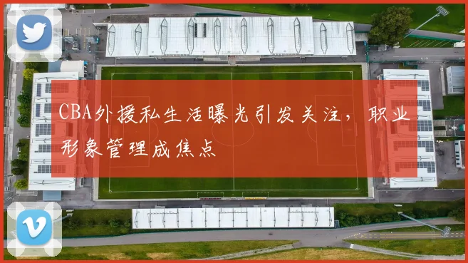 CBA外援私生活曝光引发关注，职业形象管理成焦点
